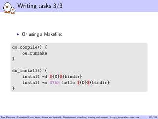 Writing tasks 3/3
Or using a Makeﬁle:
do_compile() {
oe_runmake
}
do_install() {
install -d ${D}${bindir}
install -m 0755 hello ${D}${bindir}
}
Free Electrons - Embedded Linux, kernel, drivers and Android - Development, consulting, training and support. http://free-electrons.com 102/253
 