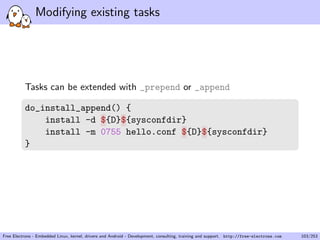 Modifying existing tasks
Tasks can be extended with _prepend or _append
do_install_append() {
install -d ${D}${sysconfdir}
install -m 0755 hello.conf ${D}${sysconfdir}
}
Free Electrons - Embedded Linux, kernel, drivers and Android - Development, consulting, training and support. http://free-electrons.com 103/253
 