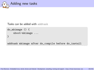 Adding new tasks
Tasks can be added with addtask
do_mkimage () {
uboot-mkimage ...
}
addtask mkimage after do_compile before do_install
Free Electrons - Embedded Linux, kernel, drivers and Android - Development, consulting, training and support. http://free-electrons.com 104/253
 