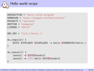 Hello world recipe
DESCRIPTION = "Hello world program"
HOMEPAGE = "http://example.net/helloworld/"
PRIORITY = "optional"
SECTION = "examples"
LICENSE = "GPLv2"
SRC_URI = "file://hello.c"
do_compile() {
${CC} ${CFLAGS} ${LDFLAGS} -o hello ${WORKDIR}/hello.c
}
do_install() {
install -d ${D}${bindir}
install -m 0755 hello ${D}${bindir}
}
Free Electrons - Embedded Linux, kernel, drivers and Android - Development, consulting, training and support. http://free-electrons.com 106/253
 