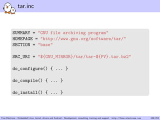 tar.inc
SUMMARY = "GNU file archiving program"
HOMEPAGE = "http://www.gnu.org/software/tar/"
SECTION = "base"
SRC_URI = "${GNU_MIRROR}/tar/tar-${PV}.tar.bz2"
do_configure() { ... }
do_compile() { ... }
do_install() { ... }
Free Electrons - Embedded Linux, kernel, drivers and Android - Development, consulting, training and support. http://free-electrons.com 108/253
 