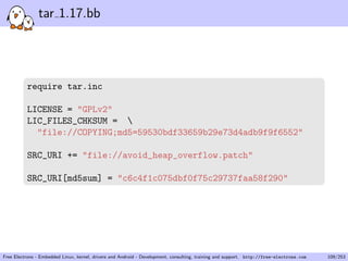 tar 1.17.bb
require tar.inc
LICENSE = "GPLv2"
LIC_FILES_CHKSUM = 
"file://COPYING;md5=59530bdf33659b29e73d4adb9f9f6552"
SRC_URI += "file://avoid_heap_overflow.patch"
SRC_URI[md5sum] = "c6c4f1c075dbf0f75c29737faa58f290"
Free Electrons - Embedded Linux, kernel, drivers and Android - Development, consulting, training and support. http://free-electrons.com 109/253
 