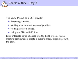 Course outline - Day 3
The Yocto Project as a BSP provider.
Extending a recipe.
Writing your own machine conﬁguration.
Adding a custom image.
Using the SDK with Eclipse.
Labs: integrate kernel changes into the build system, write a
machine conﬁguration, create a custom image, experiment with
the SDK.
Free Electrons - Embedded Linux, kernel, drivers and Android - Development, consulting, training and support. http://free-electrons.com 11/253
 