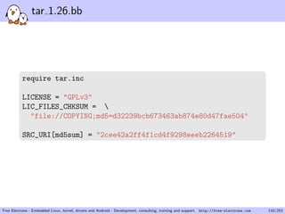 tar 1.26.bb
require tar.inc
LICENSE = "GPLv3"
LIC_FILES_CHKSUM = 
"file://COPYING;md5=d32239bcb673463ab874e80d47fae504"
SRC_URI[md5sum] = "2cee42a2ff4f1cd4f9298eeeb2264519"
Free Electrons - Embedded Linux, kernel, drivers and Android - Development, consulting, training and support. http://free-electrons.com 110/253
 