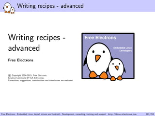 Writing recipes - advanced
Writing recipes -
advanced
Free Electrons
©Copyright 2004-2015, Free Electrons.
Creative Commons BY-SA 3.0 license.
Corrections, suggestions, contributions and translations are welcome!
Embedded Linux
Developers
Free Electrons
Free Electrons - Embedded Linux, kernel, drivers and Android - Development, consulting, training and support. http://free-electrons.com 112/253
 