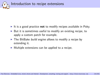 Introduction to recipe extensions
It is a good practice not to modify recipes available in Poky.
But it is sometimes useful to modify an existing recipe, to
apply a custom patch for example.
The BitBake build engine allows to modify a recipe by
extending it.
Multiple extensions can be applied to a recipe.
Free Electrons - Embedded Linux, kernel, drivers and Android - Development, consulting, training and support. http://free-electrons.com 114/253
 
