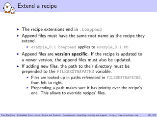 Extend a recipe
The recipe extensions end in .bbappend
Append ﬁles must have the same root name as the recipe they
extend.
example_0.1.bbappend applies to example_0.1.bb
Append ﬁles are version speciﬁc. If the recipe is updated to
a newer version, the append ﬁles must also be updated.
If adding new ﬁles, the path to their directory must be
prepended to the FILESEXTRAPATHS variable.
Files are looked up in paths referenced in FILESEXTRAPATHS,
from left to right.
Prepending a path makes sure it has priority over the recipe’s
one. This allows to override recipes’ ﬁles.
Free Electrons - Embedded Linux, kernel, drivers and Android - Development, consulting, training and support. http://free-electrons.com 117/253
 