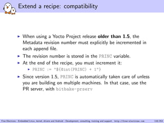 Extend a recipe: compatibility
When using a Yocto Project release older than 1.5, the
Metadata revision number must explicitly be incremented in
each append ﬁle.
The revision number is stored in the PRINC variable.
At the end of the recipe, you must increment it:
PRINC := "${@int(PRINC) + 1"}
Since version 1.5, PRINC is automatically taken care of unless
you are building on multiple machines. In that case, use the
PR server, with bitbake-prserv
Free Electrons - Embedded Linux, kernel, drivers and Android - Development, consulting, training and support. http://free-electrons.com 118/253
 