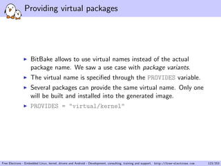 Providing virtual packages
BitBake allows to use virtual names instead of the actual
package name. We saw a use case with package variants.
The virtual name is speciﬁed through the PROVIDES variable.
Several packages can provide the same virtual name. Only one
will be built and installed into the generated image.
PROVIDES = "virtual/kernel"
Free Electrons - Embedded Linux, kernel, drivers and Android - Development, consulting, training and support. http://free-electrons.com 123/253
 