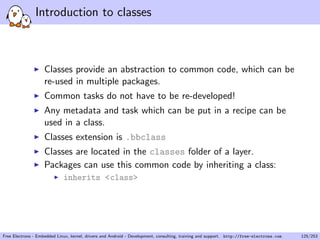 Introduction to classes
Classes provide an abstraction to common code, which can be
re-used in multiple packages.
Common tasks do not have to be re-developed!
Any metadata and task which can be put in a recipe can be
used in a class.
Classes extension is .bbclass
Classes are located in the classes folder of a layer.
Packages can use this common code by inheriting a class:
inherits <class>
Free Electrons - Embedded Linux, kernel, drivers and Android - Development, consulting, training and support. http://free-electrons.com 125/253
 