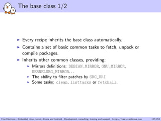 The base class 1/2
Every recipe inherits the base class automatically.
Contains a set of basic common tasks to fetch, unpack or
compile packages.
Inherits other common classes, providing:
Mirrors deﬁnitions: DEBIAN_MIRROR, GNU_MIRROR,
KERNELORG_MIRROR. . .
The ability to ﬁlter patches by SRC_URI
Some tasks: clean, listtasks or fetchall.
Free Electrons - Embedded Linux, kernel, drivers and Android - Development, consulting, training and support. http://free-electrons.com 127/253
 