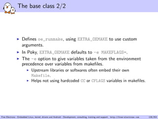 The base class 2/2
Deﬁnes oe_runmake, using EXTRA_OEMAKE to use custom
arguments.
In Poky, EXTRA_OEMAKE defaults to -e MAKEFLAGS=.
The -e option to give variables taken from the environment
precedence over variables from makeﬁles.
Upstream libraries or softwares often embed their own
Makefile.
Helps not using hardcoded CC or CFLAGS variables in makeﬁles.
Free Electrons - Embedded Linux, kernel, drivers and Android - Development, consulting, training and support. http://free-electrons.com 128/253
 