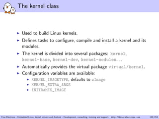 The kernel class
Used to build Linux kernels.
Deﬁnes tasks to conﬁgure, compile and install a kernel and its
modules.
The kernel is divided into several packages: kernel,
kernel-base, kernel-dev, kernel-modules. . .
Automatically provides the virtual package virtual/kernel.
Conﬁguration variables are available:
KERNEL_IMAGETYPE, defaults to zImage
KERNEL_EXTRA_ARGS
INITRAMFS_IMAGE
Free Electrons - Embedded Linux, kernel, drivers and Android - Development, consulting, training and support. http://free-electrons.com 129/253
 