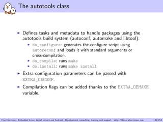 The autotools class
Deﬁnes tasks and metadata to handle packages using the
autotools build system (autoconf, automake and libtool):
do_configure: generates the conﬁgure script using
autoreconf and loads it with standard arguments or
cross-compilation.
do_compile: runs make
do_install: runs make install
Extra conﬁguration parameters can be passed with
EXTRA_OECONF.
Compilation ﬂags can be added thanks to the EXTRA_OEMAKE
variable.
Free Electrons - Embedded Linux, kernel, drivers and Android - Development, consulting, training and support. http://free-electrons.com 130/253
 