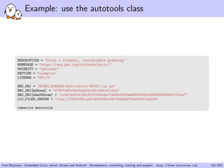 Example: use the autotools class
DESCRIPTION = "Print a friendly, customizable greeting"
HOMEPAGE = "https://www.gnu.org/software/hello/"
PRIORITY = "optional"
SECTION = "examples"
LICENSE = "GPLv3"
SRC_URI = "${GNU_MIRROR}/hello/hello-${PV}.tar.gz"
SRC_URI[md5sum] = "67607d2616a0faaf5bc94c59dca7c3cb"
SRC_URI[sha256sum] = "ecbb7a2214196c57ff9340aa71458e1559abd38f6d8d169666846935df191ea7"
LIC_FILES_CHKSUM = "file://COPYING;md5=d32239bcb673463ab874e80d47fae504"
inherits autotools
Free Electrons - Embedded Linux, kernel, drivers and Android - Development, consulting, training and support. http://free-electrons.com 131/253
 