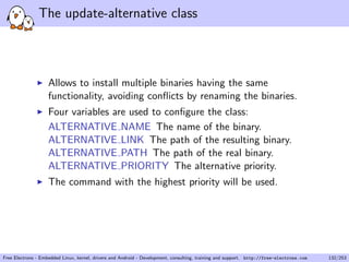 The update-alternative class
Allows to install multiple binaries having the same
functionality, avoiding conﬂicts by renaming the binaries.
Four variables are used to conﬁgure the class:
ALTERNATIVE NAME The name of the binary.
ALTERNATIVE LINK The path of the resulting binary.
ALTERNATIVE PATH The path of the real binary.
ALTERNATIVE PRIORITY The alternative priority.
The command with the highest priority will be used.
Free Electrons - Embedded Linux, kernel, drivers and Android - Development, consulting, training and support. http://free-electrons.com 132/253
 