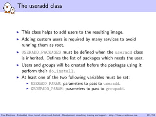 The useradd class
This class helps to add users to the resulting image.
Adding custom users is required by many services to avoid
running them as root.
USERADD_PACKAGES must be deﬁned when the useradd class
is inherited. Deﬁnes the list of packages which needs the user.
Users and groups will be created before the packages using it
perform their do_install.
At least one of the two following variables must be set:
USERADD_PARAM: parameters to pass to useradd.
GROUPADD_PARAM: parameters to pass to groupadd.
Free Electrons - Embedded Linux, kernel, drivers and Android - Development, consulting, training and support. http://free-electrons.com 133/253
 