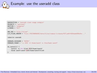 Example: use the useradd class
DESCRIPTION = "useradd class usage example"
PRIORITY = "optional"
SECTION = "examples"
LICENSE = "MIT"
SRC_URI = "file://file0"
LIC_FILES_CHKSUM = "file://${COREBASE}/meta/files/common-licenses/MIT;md5=0835ade698e0bc..."
inherits useradd
USERADD_PACKAGES = "${PN}"
USERADD_PARAM = "-u 1000 -d /home/user0 -s /bin/bash user0"
do_install() {
install -m 644 file0 ${D}/home/user0/
chown user0:user0 ${D}/home/user0/file0
}
Free Electrons - Embedded Linux, kernel, drivers and Android - Development, consulting, training and support. http://free-electrons.com 134/253
 
