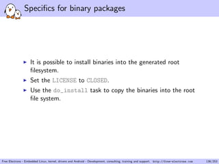 Speciﬁcs for binary packages
It is possible to install binaries into the generated root
ﬁlesystem.
Set the LICENSE to CLOSED.
Use the do_install task to copy the binaries into the root
ﬁle system.
Free Electrons - Embedded Linux, kernel, drivers and Android - Development, consulting, training and support. http://free-electrons.com 136/253
 