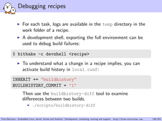 Debugging recipes
For each task, logs are available in the temp directory in the
work folder of a recipe.
A development shell, exporting the full environment can be
used to debug build failures:
$ bitbake -c devshell <recipe>
To understand what a change in a recipe implies, you can
activate build history in local.conf:
INHERIT += "buildhistory"
BUILDHISTORY_COMMIT = "1"
Then use the buildhistory-diff tool to examine
diﬀerences between two builds.
./scripts/buildhistory-diff
Free Electrons - Embedded Linux, kernel, drivers and Android - Development, consulting, training and support. http://free-electrons.com 138/253
 