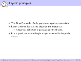 Layers’ principles
The OpenEmbedded build system manipulates metadata.
Layers allow to isolate and organize the metadata.
A layer is a collection of packages and build tasks.
It is a good practice to begin a layer name with the preﬁx
meta-.
Free Electrons - Embedded Linux, kernel, drivers and Android - Development, consulting, training and support. http://free-electrons.com 141/253
 