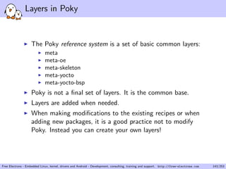 Layers in Poky
The Poky reference system is a set of basic common layers:
meta
meta-oe
meta-skeleton
meta-yocto
meta-yocto-bsp
Poky is not a ﬁnal set of layers. It is the common base.
Layers are added when needed.
When making modiﬁcations to the existing recipes or when
adding new packages, it is a good practice not to modify
Poky. Instead you can create your own layers!
Free Electrons - Embedded Linux, kernel, drivers and Android - Development, consulting, training and support. http://free-electrons.com 143/253
 