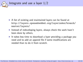 Integrate and use a layer 1/2
A list of existing and maintained layers can be found at
http://layers.openembedded.org/layerindex/branch/
master/layers/
Instead of redeveloping layers, always check the work hasn’t
been done by others.
It takes less time to download a layer providing a package you
need and to add an append ﬁle if some modiﬁcations are
needed than to do it from scratch.
Free Electrons - Embedded Linux, kernel, drivers and Android - Development, consulting, training and support. http://free-electrons.com 145/253
 