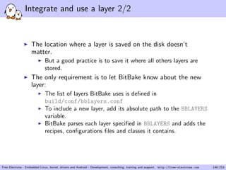 Integrate and use a layer 2/2
The location where a layer is saved on the disk doesn’t
matter.
But a good practice is to save it where all others layers are
stored.
The only requirement is to let BitBake know about the new
layer:
The list of layers BitBake uses is deﬁned in
build/conf/bblayers.conf
To include a new layer, add its absolute path to the BBLAYERS
variable.
BitBake parses each layer speciﬁed in BBLAYERS and adds the
recipes, conﬁgurations ﬁles and classes it contains.
Free Electrons - Embedded Linux, kernel, drivers and Android - Development, consulting, training and support. http://free-electrons.com 146/253
 