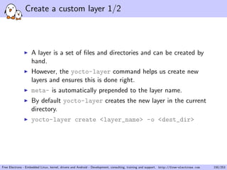 Create a custom layer 1/2
A layer is a set of ﬁles and directories and can be created by
hand.
However, the yocto-layer command helps us create new
layers and ensures this is done right.
meta- is automatically prepended to the layer name.
By default yocto-layer creates the new layer in the current
directory.
yocto-layer create <layer_name> -o <dest_dir>
Free Electrons - Embedded Linux, kernel, drivers and Android - Development, consulting, training and support. http://free-electrons.com 150/253
 