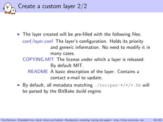 Create a custom layer 2/2
The layer created will be pre-ﬁlled with the following ﬁles:
conf/layer.conf The layer’s conﬁguration. Holds its priority
and generic information. No need to modify it in
many cases.
COPYING.MIT The license under which a layer is released.
By default MIT.
README A basic description of the layer. Contains a
contact e-mail to update.
By default, all metadata matching ./recipes-*/*/*.bb will
be parsed by the BitBake build engine.
Free Electrons - Embedded Linux, kernel, drivers and Android - Development, consulting, training and support. http://free-electrons.com 151/253
 