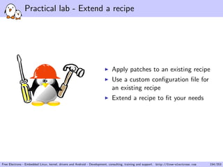 Practical lab - Extend a recipe
Apply patches to an existing recipe
Use a custom conﬁguration ﬁle for
an existing recipe
Extend a recipe to ﬁt your needs
Free Electrons - Embedded Linux, kernel, drivers and Android - Development, consulting, training and support. http://free-electrons.com 154/253
 