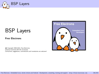 BSP Layers
BSP Layers
Free Electrons
©Copyright 2004-2015, Free Electrons.
Creative Commons BY-SA 3.0 license.
Corrections, suggestions, contributions and translations are welcome!
Embedded Linux
Developers
Free Electrons
Free Electrons - Embedded Linux, kernel, drivers and Android - Development, consulting, training and support. http://free-electrons.com 155/253
 