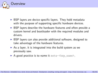 Overview
BSP layers are device speciﬁc layers. They hold metadata
with the purpose of supporting speciﬁc hardware devices.
BSP layers describe the hardware features and often provide a
custom kernel and bootloader with the required modules and
drivers.
BSP layers can also provide additional software, designed to
take advantage of the hardware features.
As a layer, it is integrated into the build system as we
previously saw.
A good practice is to name it meta-<bsp_name>.
Free Electrons - Embedded Linux, kernel, drivers and Android - Development, consulting, training and support. http://free-electrons.com 158/253
 