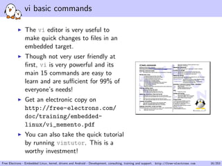 vi basic commands
The vi editor is very useful to
make quick changes to ﬁles in an
embedded target.
Though not very user friendly at
ﬁrst, vi is very powerful and its
main 15 commands are easy to
learn and are suﬃcient for 99% of
everyone’s needs!
Get an electronic copy on
http://free-electrons.com/
doc/training/embedded-
linux/vi_memento.pdf
You can also take the quick tutorial
by running vimtutor. This is a
worthy investment!
Free Electrons - Embedded Linux, kernel, drivers and Android - Development, consulting, training and support. http://free-electrons.com 16/253
 