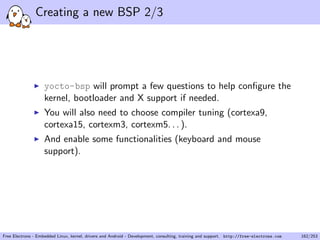 Creating a new BSP 2/3
yocto-bsp will prompt a few questions to help conﬁgure the
kernel, bootloader and X support if needed.
You will also need to choose compiler tuning (cortexa9,
cortexa15, cortexm3, cortexm5. . . ).
And enable some functionalities (keyboard and mouse
support).
Free Electrons - Embedded Linux, kernel, drivers and Android - Development, consulting, training and support. http://free-electrons.com 162/253
 