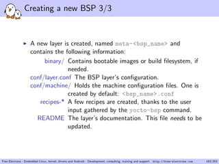 Creating a new BSP 3/3
A new layer is created, named meta-<bsp_name> and
contains the following information:
binary/ Contains bootable images or build ﬁlesystem, if
needed.
conf/layer.conf The BSP layer’s conﬁguration.
conf/machine/ Holds the machine conﬁguration ﬁles. One is
created by default: <bsp_name>.conf
recipes-* A few recipes are created, thanks to the user
input gathered by the yocto-bsp command.
README The layer’s documentation. This ﬁle needs to be
updated.
Free Electrons - Embedded Linux, kernel, drivers and Android - Development, consulting, training and support. http://free-electrons.com 163/253
 