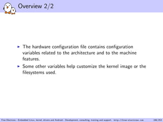 Overview 2/2
The hardware conﬁguration ﬁle contains conﬁguration
variables related to the architecture and to the machine
features.
Some other variables help customize the kernel image or the
ﬁlesystems used.
Free Electrons - Embedded Linux, kernel, drivers and Android - Development, consulting, training and support. http://free-electrons.com 166/253
 