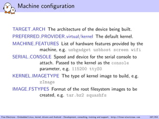 Machine conﬁguration
TARGET ARCH The architecture of the device being built.
PREFERRED PROVIDER virtual/kernel The default kernel.
MACHINE FEATURES List of hardware features provided by the
machine, e.g. usbgadget usbhost screen wifi
SERIAL CONSOLE Speed and device for the serial console to
attach. Passed to the kernel as the console
parameter, e.g. 115200 ttyS0
KERNEL IMAGETYPE The type of kernel image to build, e.g.
zImage
IMAGE FSTYPES Format of the root ﬁlesystem images to be
created, e.g. tar.bz2 squashfs
Free Electrons - Embedded Linux, kernel, drivers and Android - Development, consulting, training and support. http://free-electrons.com 167/253
 