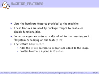 MACHINE_FEATURES
Lists the hardware features provided by the machine.
These features are used by package recipes to enable or
disable functionalities.
Some packages are automatically added to the resulting root
ﬁlesystem depending on the feature list.
The feature bluetooth:
Adds the bluez daemon to be built and added to the image.
Enables bluetooth support in ConnMan.
Free Electrons - Embedded Linux, kernel, drivers and Android - Development, consulting, training and support. http://free-electrons.com 168/253
 