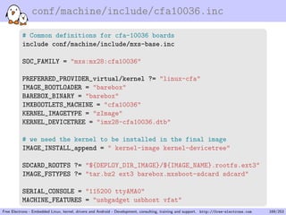 conf/machine/include/cfa10036.inc
# Common definitions for cfa-10036 boards
include conf/machine/include/mxs-base.inc
SOC_FAMILY = "mxs:mx28:cfa10036"
PREFERRED_PROVIDER_virtual/kernel ?= "linux-cfa"
IMAGE_BOOTLOADER = "barebox"
BAREBOX_BINARY = "barebox"
IMXBOOTLETS_MACHINE = "cfa10036"
KERNEL_IMAGETYPE = "zImage"
KERNEL_DEVICETREE = "imx28-cfa10036.dtb"
# we need the kernel to be installed in the final image
IMAGE_INSTALL_append = " kernel-image kernel-devicetree"
SDCARD_ROOTFS ?= "${DEPLOY_DIR_IMAGE}/${IMAGE_NAME}.rootfs.ext3"
IMAGE_FSTYPES ?= "tar.bz2 ext3 barebox.mxsboot-sdcard sdcard"
SERIAL_CONSOLE = "115200 ttyAMA0"
MACHINE_FEATURES = "usbgadget usbhost vfat"
Free Electrons - Embedded Linux, kernel, drivers and Android - Development, consulting, training and support. http://free-electrons.com 169/253
 