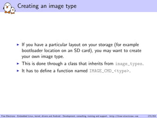 Creating an image type
If you have a particular layout on your storage (for example
bootloader location on an SD card), you may want to create
your own image type.
This is done through a class that inherits from image_types.
It has to deﬁne a function named IMAGE_CMD_<type>.
Free Electrons - Embedded Linux, kernel, drivers and Android - Development, consulting, training and support. http://free-electrons.com 173/253
 