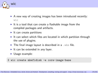 wic
A new way of creating images has been introduced recently:
wic
It is a tool that can create a ﬂashable image from the
compiled packages and artifacts.
It can create partitions
It can select which ﬁles are located in which partition through
the use of plugins.
The ﬁnal image layout is described in a .wks ﬁle.
It can be extended in any layer.
Usage example:
$ wic create mkefidisk -e core-image-base
Free Electrons - Embedded Linux, kernel, drivers and Android - Development, consulting, training and support. http://free-electrons.com 174/253
 