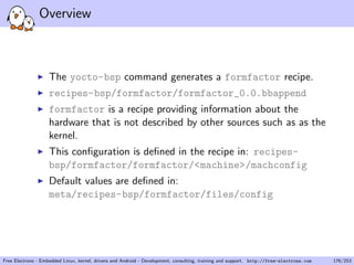 Overview
The yocto-bsp command generates a formfactor recipe.
recipes-bsp/formfactor/formfactor_0.0.bbappend
formfactor is a recipe providing information about the
hardware that is not described by other sources such as as the
kernel.
This conﬁguration is deﬁned in the recipe in: recipes-
bsp/formfactor/formfactor/<machine>/machconfig
Default values are deﬁned in:
meta/recipes-bsp/formfactor/files/config
Free Electrons - Embedded Linux, kernel, drivers and Android - Development, consulting, training and support. http://free-electrons.com 176/253
 