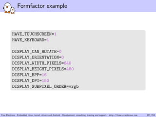 Formfactor example
HAVE_TOUCHSCREEN=1
HAVE_KEYBOARD=1
DISPLAY_CAN_ROTATE=0
DISPLAY_ORIENTATION=0
DISPLAY_WIDTH_PIXELS=640
DISPLAY_HEIGHT_PIXELS=480
DISPLAY_BPP=16
DISPLAY_DPI=150
DISPLAY_SUBPIXEL_ORDER=vrgb
Free Electrons - Embedded Linux, kernel, drivers and Android - Development, consulting, training and support. http://free-electrons.com 177/253
 