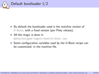 Default bootloader 1/2
By default the bootloader used is the mainline version of
U-Boot, with a ﬁxed version (per Poky release).
All the magic is done in
meta/recipes-bsp/u-boot/u-boot.inc
Some conﬁguration variables used by the U-Boot recipe can
be customized, in the machine ﬁle.
Free Electrons - Embedded Linux, kernel, drivers and Android - Development, consulting, training and support. http://free-electrons.com 179/253
 