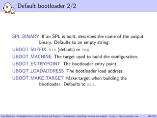 Default bootloader 2/2
SPL BINARY If an SPL is built, describes the name of the output
binary. Defaults to an empty string.
UBOOT SUFFIX bin (default) or img.
UBOOT MACHINE The target used to build the conﬁguration.
UBOOT ENTRYPOINT The bootloader entry point.
UBOOT LOADADDRESS The bootloader load address.
UBOOT MAKE TARGET Make target when building the
bootloader. Defaults to all.
Free Electrons - Embedded Linux, kernel, drivers and Android - Development, consulting, training and support. http://free-electrons.com 180/253
 