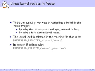 Linux kernel recipes in Yocto
There are basically two ways of compiling a kernel in the
Yocto Project:
By using the linux-yocto packages, provided in Poky.
By using a fully custom kernel recipe.
The kernel used is selected in the machine ﬁle thanks to:
PREFERRED_PROVIDER_virtual/kernel
Its version if deﬁned with:
PREFERRED_VERSION_<kernel_provider>
Free Electrons - Embedded Linux, kernel, drivers and Android - Development, consulting, training and support. http://free-electrons.com 183/253
 