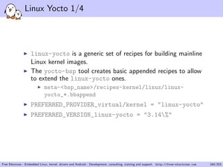 Linux Yocto 1/4
linux-yocto is a generic set of recipes for building mainline
Linux kernel images.
The yocto-bsp tool creates basic appended recipes to allow
to extend the linux-yocto ones.
meta-<bsp_name>/recipes-kernel/linux/linux-
yocto_*.bbappend
PREFERRED_PROVIDER_virtual/kernel = "linux-yocto"
PREFERRED_VERSION_linux-yocto = "3.14%"
Free Electrons - Embedded Linux, kernel, drivers and Android - Development, consulting, training and support. http://free-electrons.com 184/253
 