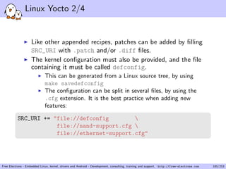 Linux Yocto 2/4
Like other appended recipes, patches can be added by ﬁlling
SRC_URI with .patch and/or .diff ﬁles.
The kernel conﬁguration must also be provided, and the ﬁle
containing it must be called defconfig.
This can be generated from a Linux source tree, by using
make savedefconfig
The conﬁguration can be split in several ﬁles, by using the
.cfg extension. It is the best practice when adding new
features:
SRC_URI += "file://defconfig 
file://nand-support.cfg 
file://ethernet-support.cfg"
Free Electrons - Embedded Linux, kernel, drivers and Android - Development, consulting, training and support. http://free-electrons.com 185/253
 