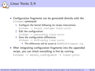 Linux Yocto 3/4
Conﬁguration fragments can be generated directly with the
bitbake command:
1. Conﬁgure the kernel following its recipe instructions:
bitbake -c kernel_configme linux-yocto
2. Edit the conﬁguration:
bitbake -c menuconfig linux-yocto
3. Save the conﬁguration diﬀerences:
bitbake -c diffconfig linux-yocto
The diﬀerences will be saved at $WORKDIR/fragment.cfg
After integrating conﬁguration fragments into the appended
recipe, you can check everything is ﬁne by running:
bitbake -c kernel_configcheck -f linux-yocto
Free Electrons - Embedded Linux, kernel, drivers and Android - Development, consulting, training and support. http://free-electrons.com 186/253
 